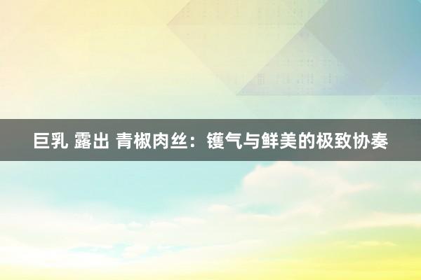 巨乳 露出 青椒肉丝：镬气与鲜美的极致协奏