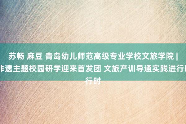 苏畅 麻豆 青岛幼儿师范高级专业学校文旅学院 | 非遗主题校园研学迎来首发团 文旅产训导通实践进行时