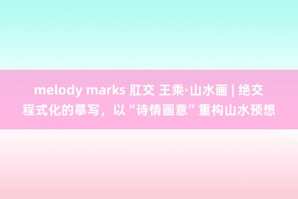 melody marks 肛交 王乘·山水画 | 绝交程式化的摹写，以“诗情画意”重构山水预想