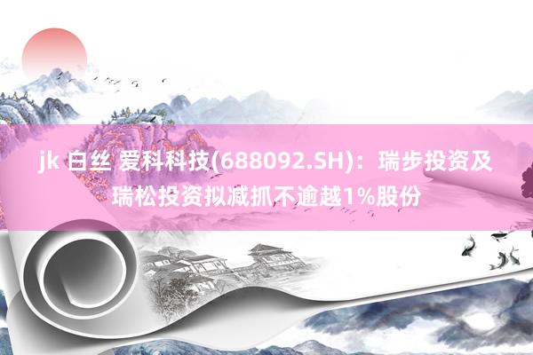 jk 白丝 爱科科技(688092.SH)：瑞步投资及瑞松投资拟减抓不逾越1%股份