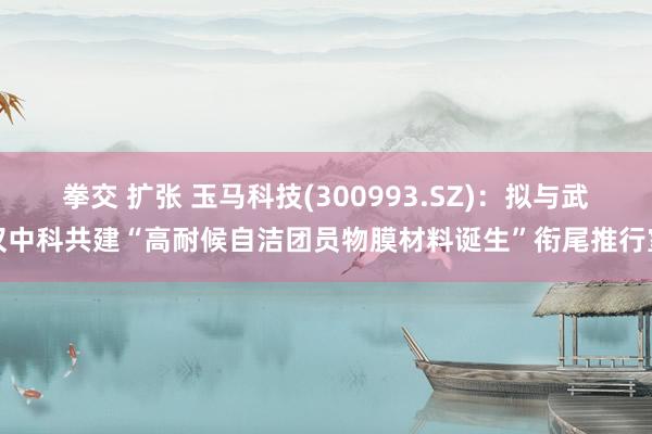 拳交 扩张 玉马科技(300993.SZ)：拟与武汉中科共建“高耐候自洁团员物膜材料诞生”衔尾推行室