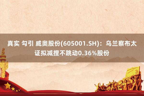 真实 勾引 威奥股份(605001.SH)：乌兰察布太证拟减捏不跳动0.36%股份