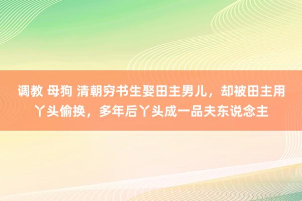 调教 母狗 清朝穷书生娶田主男儿，却被田主用丫头偷换，多年后丫头成一品夫东说念主