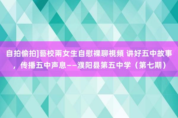 自拍偷拍]藝校兩女生自慰裸聊視頻 讲好五中故事，传播五中声息——濮阳县第五中学（第七期）