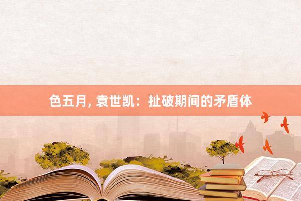 色五月， 袁世凯：扯破期间的矛盾体