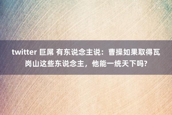 twitter 巨屌 有东说念主说：曹操如果取得瓦岗山这些东说念主，他能一统天下吗?
