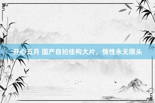 开心五月 国产自拍佳构大片，情性永无限头