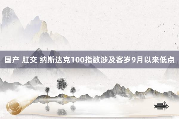 国产 肛交 纳斯达克100指数涉及客岁9月以来低点