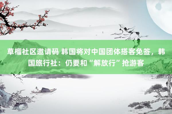 草榴社区邀请码 韩国将对中国团体搭客免签，韩国旅行社：仍要和“解放行”抢游客