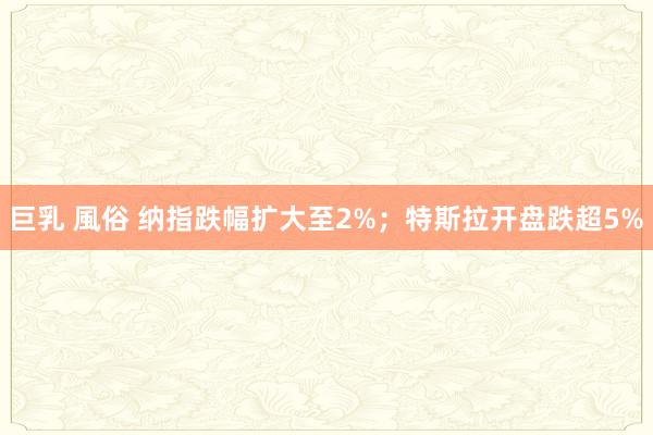 巨乳 風俗 纳指跌幅扩大至2%;特斯拉开盘跌超5%