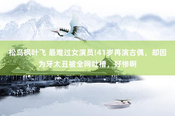 松岛枫叶飞 最难过女演员!41岁再演古偶，却因为牙太丑被全网吐槽，好惨啊