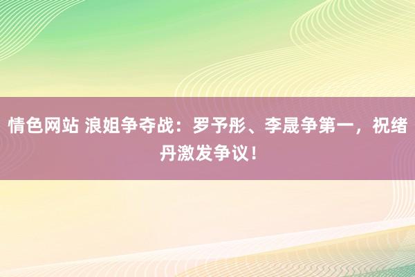 情色网站 浪姐争夺战：罗予彤、李晟争第一，祝绪丹激发争议！