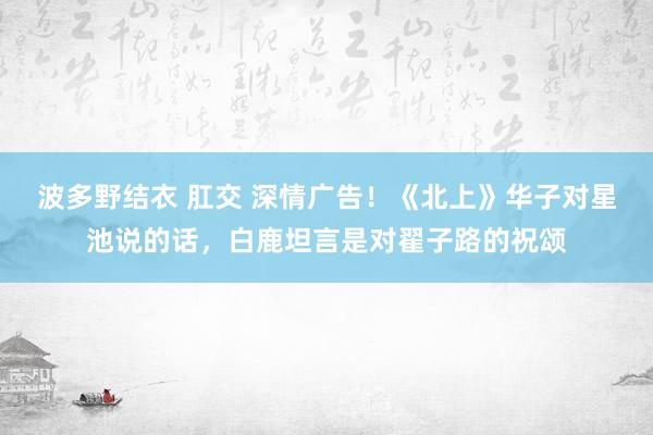 波多野结衣 肛交 深情广告！《北上》华子对星池说的话，白鹿坦言是对翟子路的祝颂