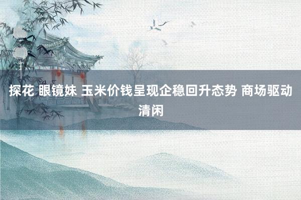 探花 眼镜妹 玉米价钱呈现企稳回升态势 商场驱动清闲