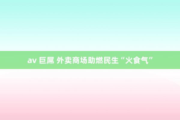 av 巨屌 外卖商场助燃民生“火食气”
