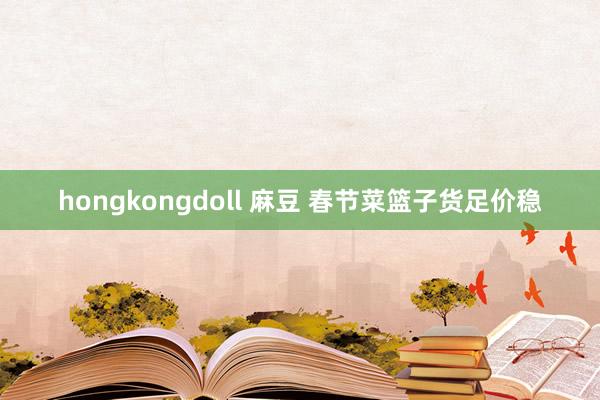 hongkongdoll 麻豆 春节菜篮子货足价稳