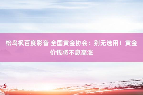 松岛枫百度影音 全国黄金协会：别无选用！黄金价钱将不息高涨