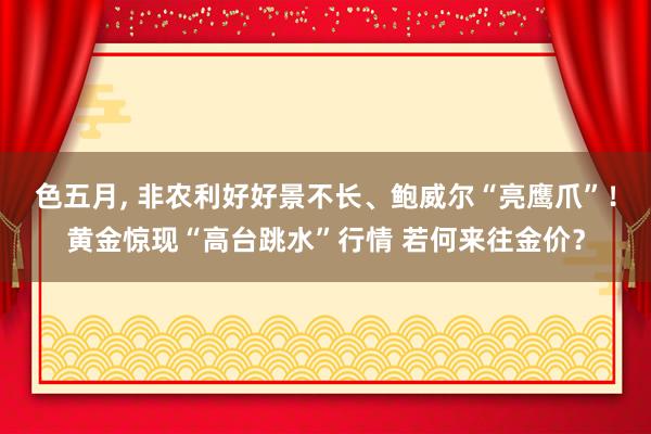色五月， 非农利好好景不长、鲍威尔“亮鹰爪”！黄金惊现“高台跳水”行情 若何来往金价？