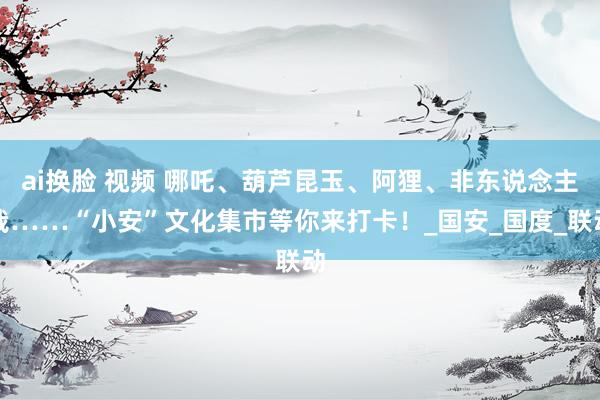 ai换脸 视频 哪吒、葫芦昆玉、阿狸、非东说念主哉……“小安”文化集市等你来打卡！_国安_国度_联动