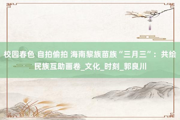 校园春色 自拍偷拍 海南黎族苗族“三月三”：共绘民族互助画卷_文化_时刻_郭良川