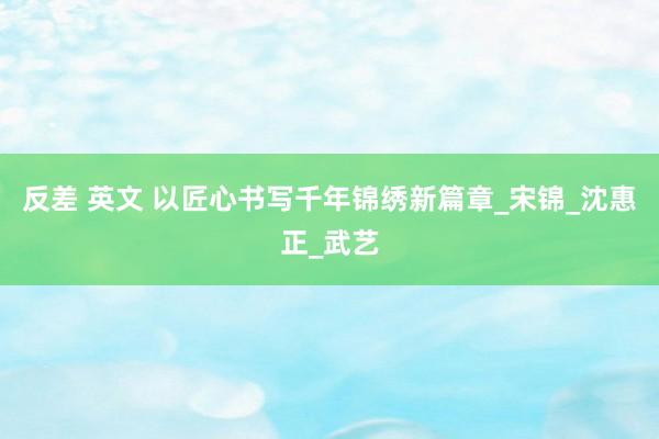 反差 英文 以匠心书写千年锦绣新篇章_宋锦_沈惠正_武艺