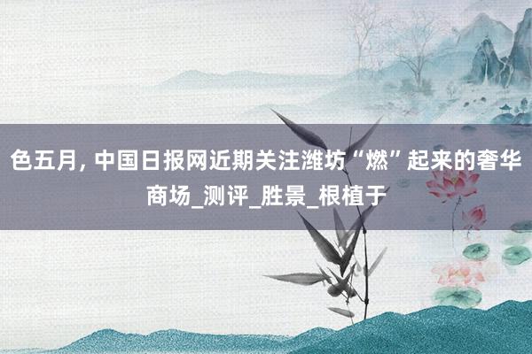 色五月， 中国日报网近期关注潍坊“燃”起来的奢华商场_测评_胜景_根植于