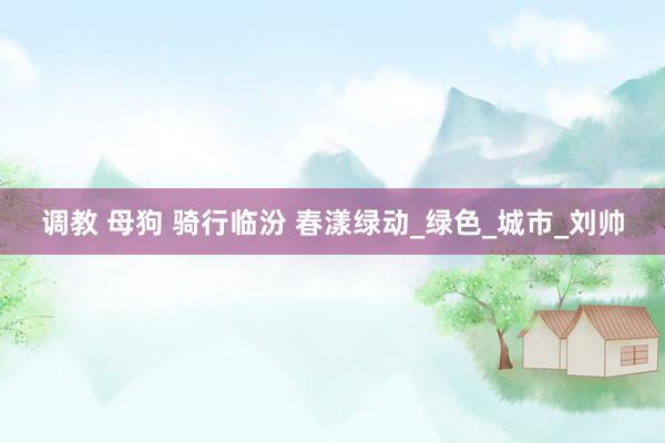 调教 母狗 骑行临汾 春漾绿动_绿色_城市_刘帅