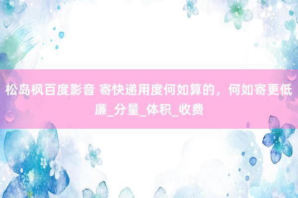 松岛枫百度影音 寄快递用度何如算的，何如寄更低廉_分量_体积_收费