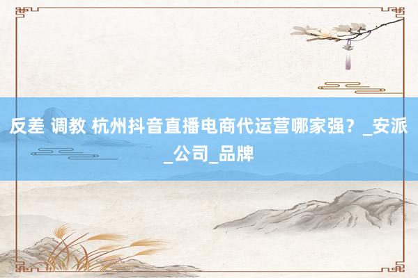反差 调教 杭州抖音直播电商代运营哪家强？_安派_公司_品牌