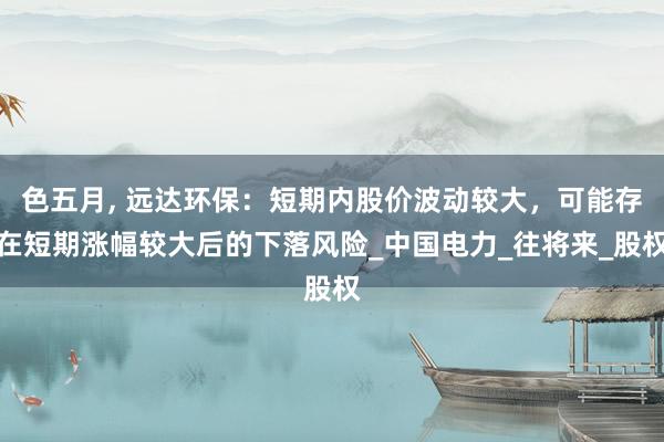 色五月， 远达环保：短期内股价波动较大，可能存在短期涨幅较大后的下落风险_中国电力_往将来_股权