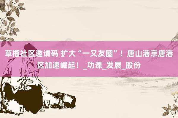 草榴社区邀请码 扩大“一又友圈”！唐山港京唐港区加速崛起！_功课_发展_股份