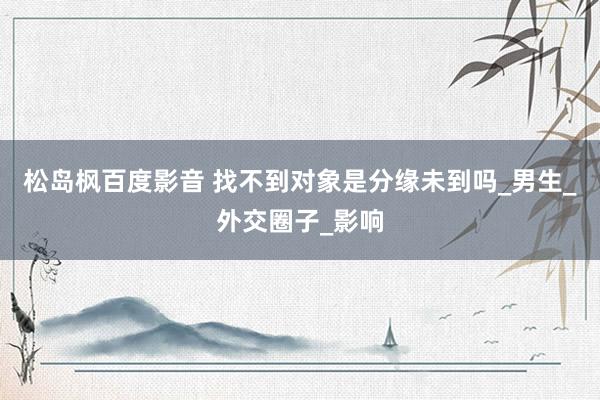 松岛枫百度影音 找不到对象是分缘未到吗_男生_外交圈子_影响