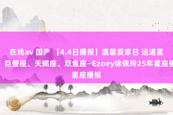 在线av 国产 【4.4日播报】温馨爱家日 运道星星：巨蟹座、天蝎座、双鱼座—Ezoey徐佩玲25年星座播报