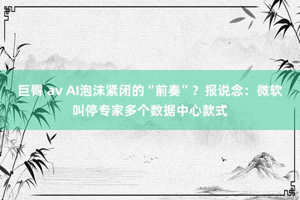 巨臀 av AI泡沫紧闭的“前奏”？报说念：微软叫停专家多个数据中心款式