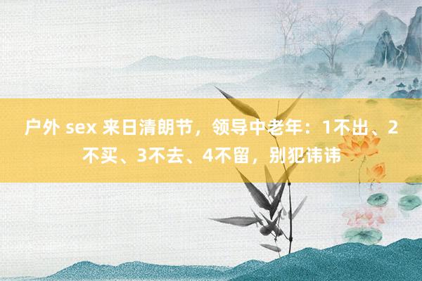 户外 sex 来日清朗节，领导中老年：1不出、2不买、3不去、4不留，别犯讳讳