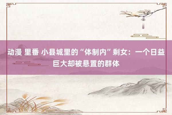 动漫 里番 小县城里的“体制内”剩女：一个日益巨大却被悬置的群体