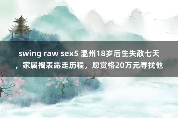 swing raw sex5 温州18岁后生失散七天，家属揭表露走历程，愿赏格20万元寻找他