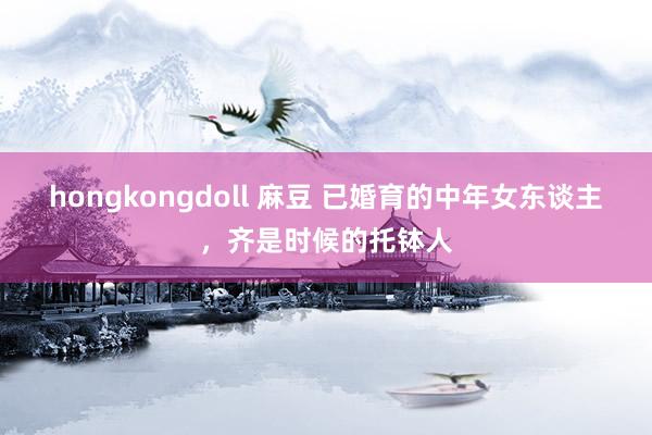 hongkongdoll 麻豆 已婚育的中年女东谈主，齐是时候的托钵人