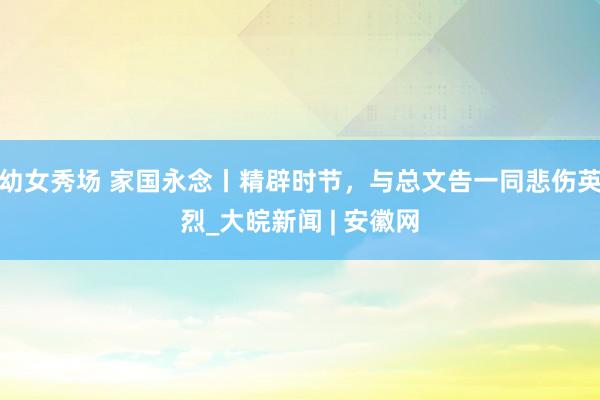幼女秀场 家国永念丨精辟时节，与总文告一同悲伤英烈_大皖新闻 | 安徽网