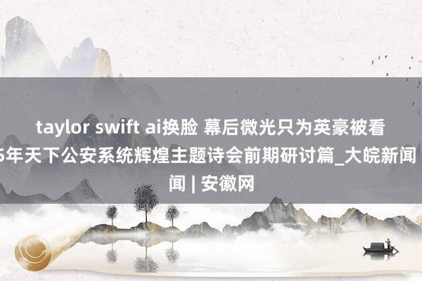 taylor swift ai换脸 幕后微光只为英豪被看见 2025年天下公安系统辉煌主题诗会前期研讨篇_大皖新闻 | 安徽网