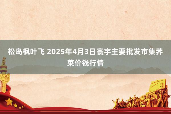 松岛枫叶飞 2025年4月3日寰宇主要批发市集荠菜价钱行情