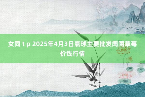女同 t p 2025年4月3日寰球主要批发阛阓草莓价钱行情