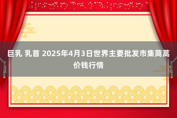 巨乳 乳首 2025年4月3日世界主要批发市集茼蒿价钱行情