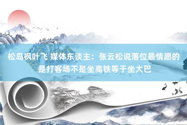 松岛枫叶飞 媒体东谈主：张云松说落位最情愿的 是打客场不是坐高铁等于坐大巴