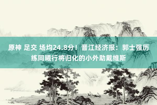 原神 足交 场均24.8分！晋江经济报：郭士强历练同曦行将归化的小外助戴维斯