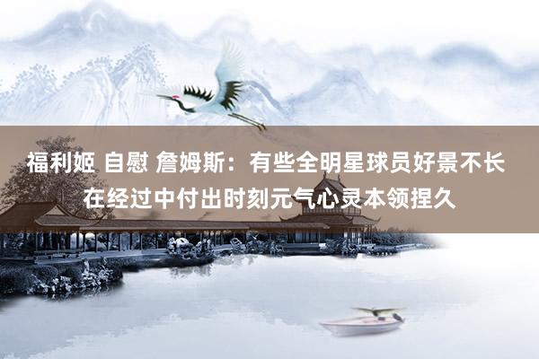 福利姬 自慰 詹姆斯：有些全明星球员好景不长 在经过中付出时刻元气心灵本领捏久