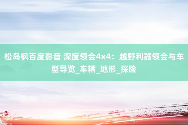 松岛枫百度影音 深度领会4x4：越野利器领会与车型导览_车辆_地形_探险