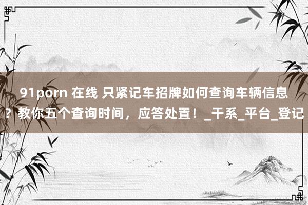 91porn 在线 只紧记车招牌如何查询车辆信息？教你五个查询时间，应答处置！_干系_平台_登记