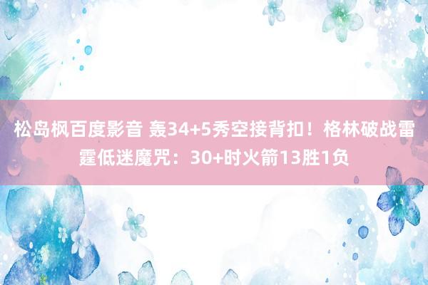 松岛枫百度影音 轰34+5秀空接背扣！格林破战雷霆低迷魔咒：30+时火箭13胜1负