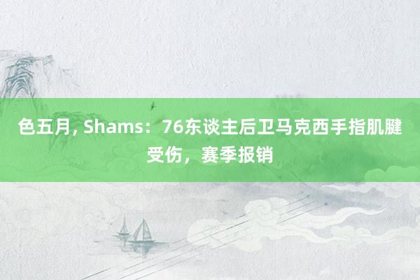 色五月， Shams：76东谈主后卫马克西手指肌腱受伤，赛季报销